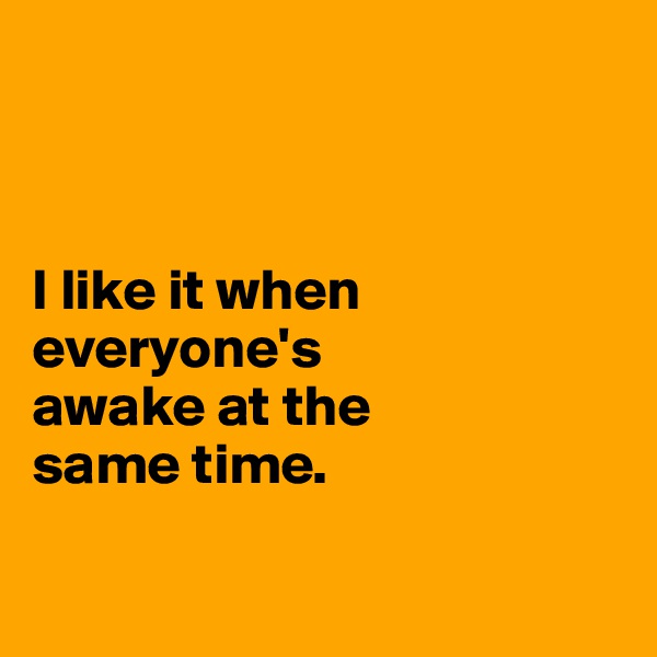 



I like it when everyone's 
awake at the 
same time. 

