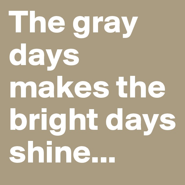 The gray days makes the bright days shine...