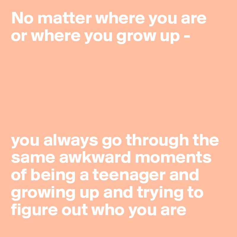 No matter where you are or where you grow up -





you always go through the same awkward moments of being a teenager and growing up and trying to figure out who you are