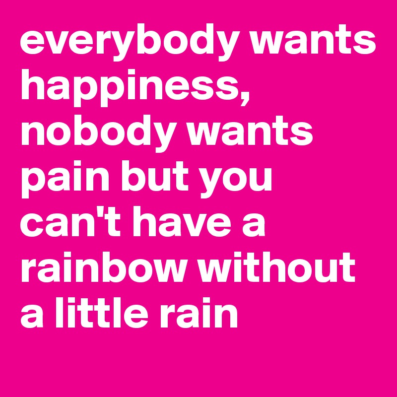 everybody wants happiness, nobody wants pain but you can't have a rainbow without a little rain