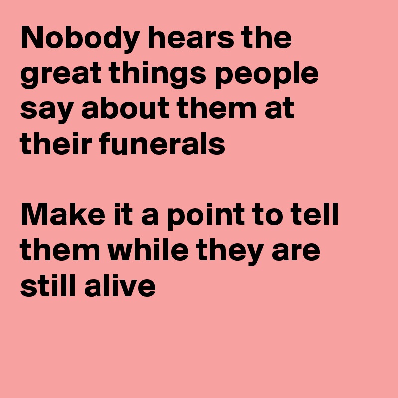 Nobody hears the great things people say about them at their funerals

Make it a point to tell them while they are still alive


