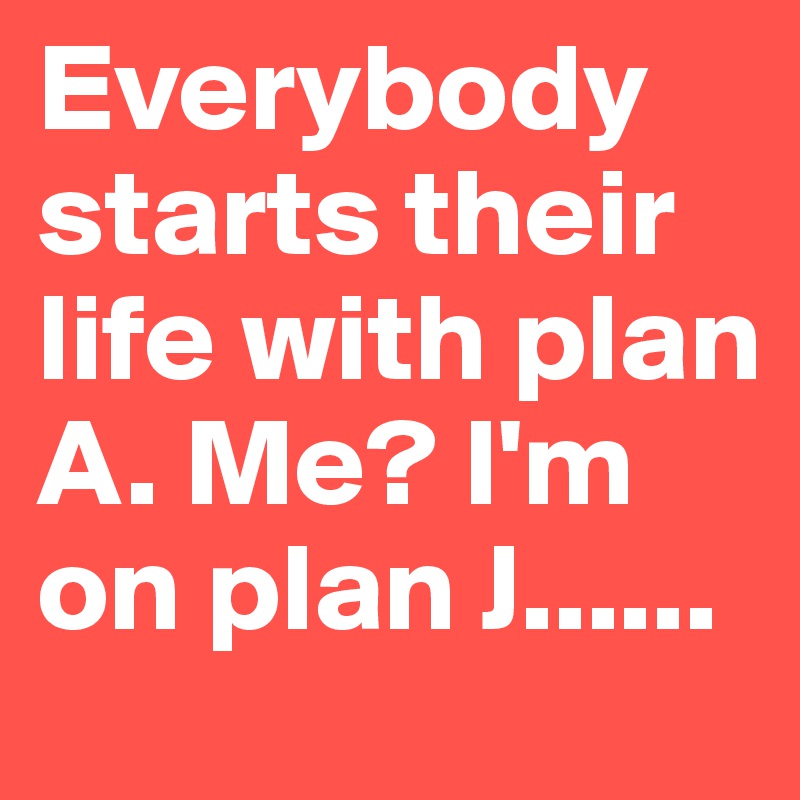 Everybody starts their life with plan A. Me? I'm on plan J......