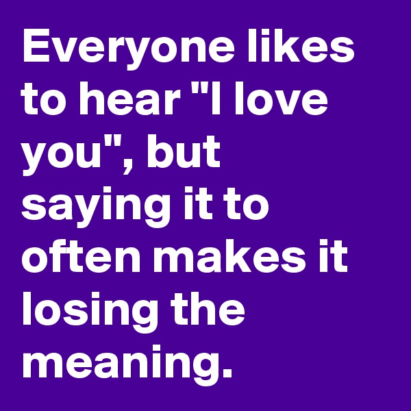 Everyone likes to hear "I love you", but saying it to often makes it losing the meaning.
