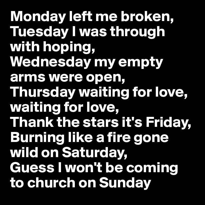 Monday left me broken,
Tuesday I was through with hoping,
Wednesday my empty arms were open,
Thursday waiting for love, waiting for love,
Thank the stars it's Friday, Burning like a fire gone wild on Saturday,
Guess I won't be coming to church on Sunday