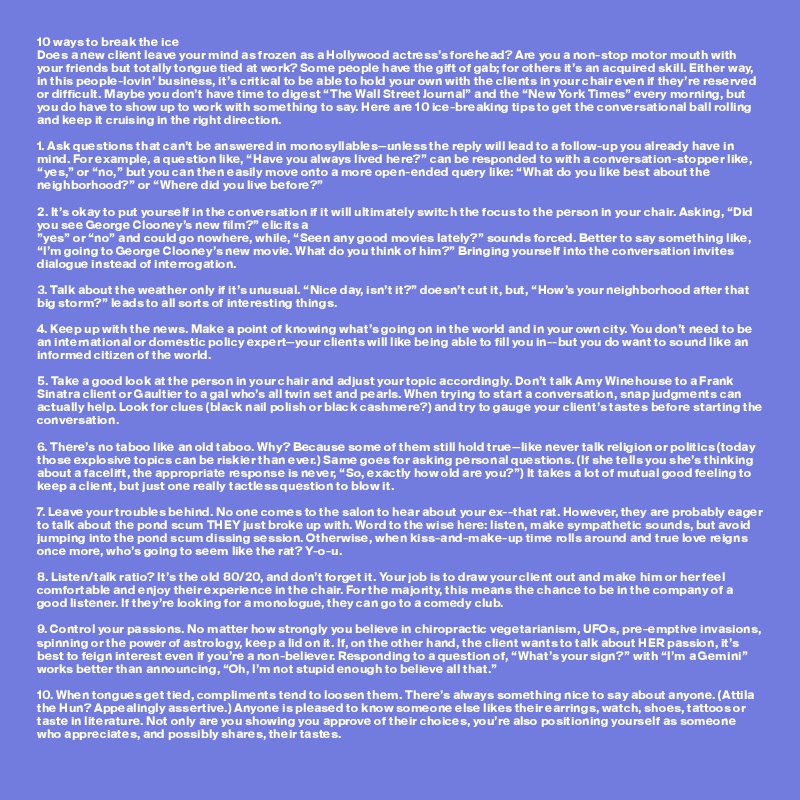 10 ways to break the ice 
Does a new client leave your mind as frozen as a Hollywood actress’s forehead? Are you a non-stop motor mouth with your friends but totally tongue tied at work? Some people have the gift of gab; for others it’s an acquired skill. Either way, in this people-lovin’ business, it’s critical to be able to hold your own with the clients in your chair even if they’re reserved or difficult. Maybe you don’t have time to digest “The Wall Street Journal” and the “New York Times” every morning, but you do have to show up to work with something to say. Here are 10 ice-breaking tips to get the conversational ball rolling and keep it cruising in the right direction.

1. Ask questions that can’t be answered in monosyllables—unless the reply will lead to a follow-up you already have in mind. For example, a question like, “Have you always lived here?” can be responded to with a conversation-stopper like, “yes,” or “no,” but you can then easily move onto a more open-ended query like: “What do you like best about the neighborhood?” or “Where did you live before?”

2. It’s okay to put yourself in the conversation if it will ultimately switch the focus to the person in your chair. Asking, “Did you see George Clooney’s new film?” elicits a 
”yes” or “no” and could go nowhere, while, “Seen any good movies lately?” sounds forced. Better to say something like, “I’m going to George Clooney’s new movie. What do you think of him?” Bringing yourself into the conversation invites dialogue instead of interrogation.

3. Talk about the weather only if it’s unusual. “Nice day, isn’t it?” doesn’t cut it, but, “How’s your neighborhood after that big storm?” leads to all sorts of interesting things.

4. Keep up with the news. Make a point of knowing what’s going on in the world and in your own city. You don’t need to be an international or domestic policy expert—your clients will like being able to fill you in--but you do want to sound like an informed citizen of the world.

5. Take a good look at the person in your chair and adjust your topic accordingly. Don’t talk Amy Winehouse to a Frank Sinatra client or Gaultier to a gal who’s all twin set and pearls. When trying to start a conversation, snap judgments can actually help. Look for clues (black nail polish or black cashmere?) and try to gauge your client’s tastes before starting the conversation.

6. There’s no taboo like an old taboo. Why? Because some of them still hold true—like never talk religion or politics (today those explosive topics can be riskier than ever.) Same goes for asking personal questions. (If she tells you she’s thinking about a facelift, the appropriate response is never, “So, exactly how old are you?”) It takes a lot of mutual good feeling to keep a client, but just one really tactless question to blow it. 

7. Leave your troubles behind. No one comes to the salon to hear about your ex--that rat. However, they are probably eager to talk about the pond scum THEY just broke up with. Word to the wise here: listen, make sympathetic sounds, but avoid jumping into the pond scum dissing session. Otherwise, when kiss-and-make-up time rolls around and true love reigns once more, who’s going to seem like the rat? Y-o-u.

8. Listen/talk ratio? It’s the old 80/20, and don’t forget it. Your job is to draw your client out and make him or her feel comfortable and enjoy their experience in the chair. For the majority, this means the chance to be in the company of a good listener. If they’re looking for a monologue, they can go to a comedy club.

9. Control your passions. No matter how strongly you believe in chiropractic vegetarianism, UFOs, pre-emptive invasions, spinning or the power of astrology, keep a lid on it. If, on the other hand, the client wants to talk about HER passion, it’s best to feign interest even if you’re a non-believer. Responding to a question of, “What’s your sign?” with “I’m a Gemini” works better than announcing, “Oh, I’m not stupid enough to believe all that.”

10. When tongues get tied, compliments tend to loosen them. There’s always something nice to say about anyone. (Attila the Hun? Appealingly assertive.) Anyone is pleased to know someone else likes their earrings, watch, shoes, tattoos or taste in literature. Not only are you showing you approve of their choices, you’re also positioning yourself as someone who appreciates, and possibly shares, their tastes.