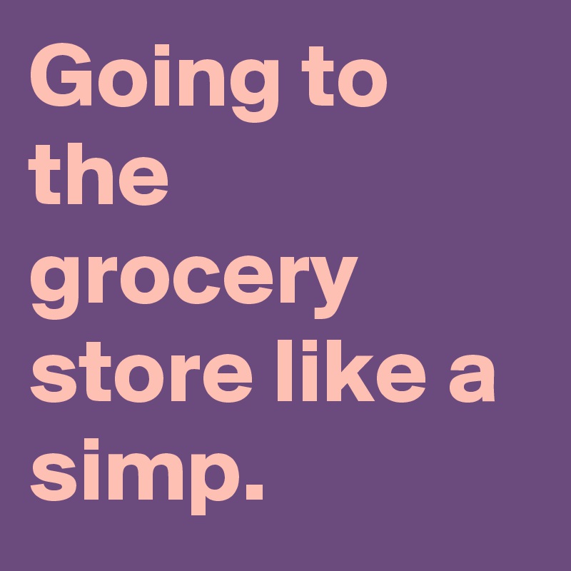 Going to the grocery store like a simp.