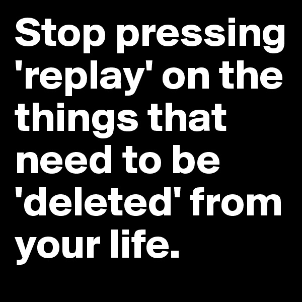 Stop pressing 'replay' on the things that need to be 'deleted' from your life.