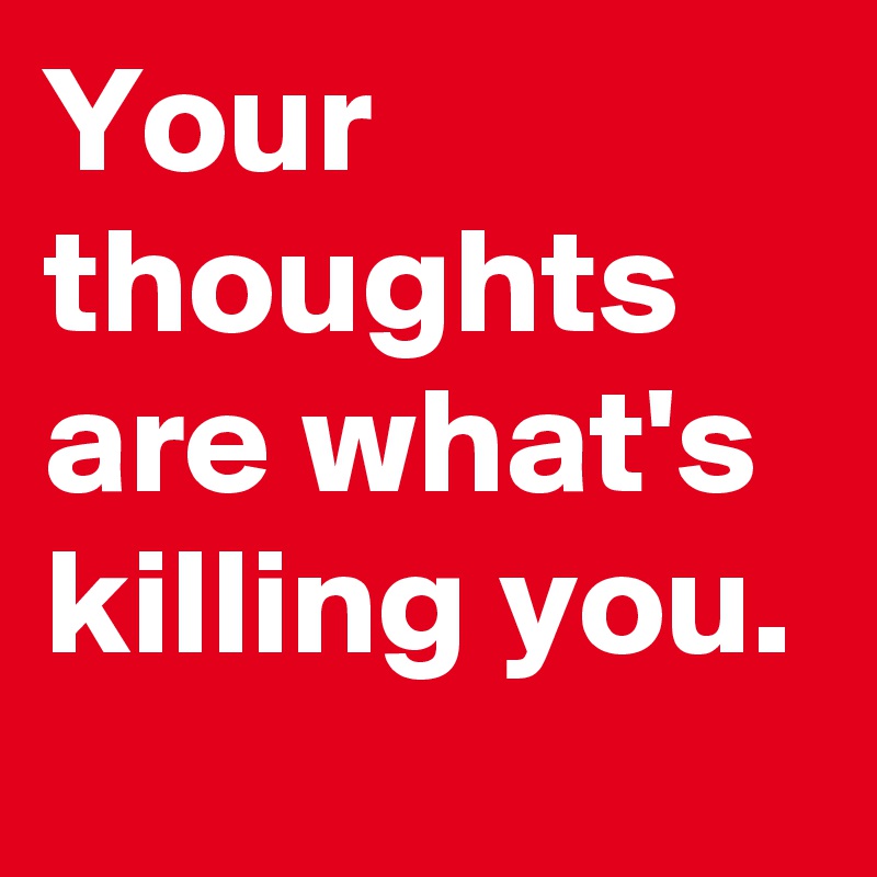 Your thoughts are what's killing you. 
