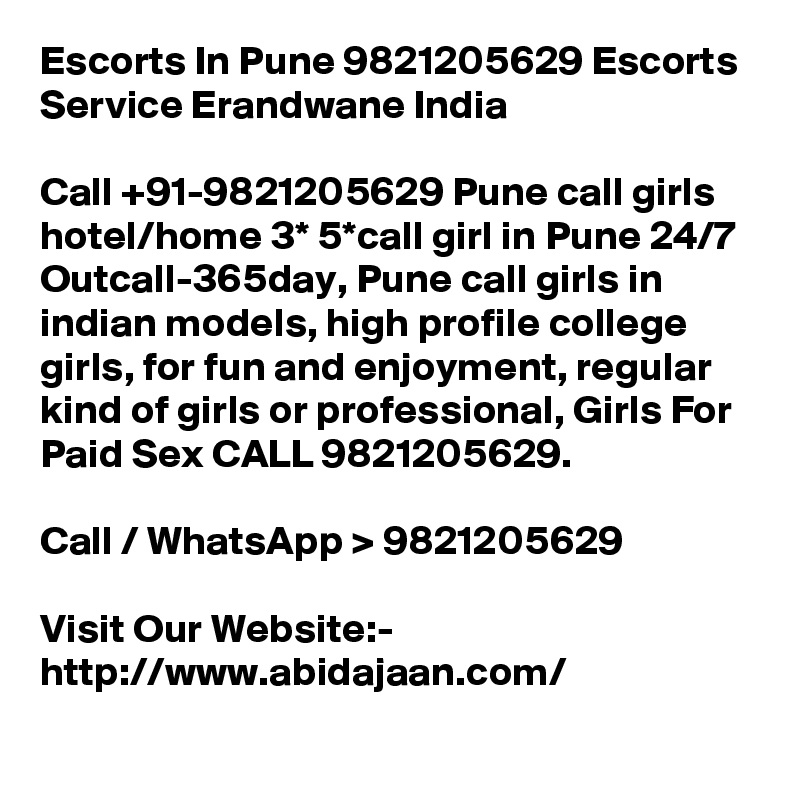 Escorts In Pune 9821205629 Escorts Service Erandwane India

Call +91-9821205629 Pune call girls hotel/home 3* 5*call girl in Pune 24/7 Outcall-365day, Pune call girls in indian models, high profile college girls, for fun and enjoyment, regular kind of girls or professional, Girls For Paid Sex CALL 9821205629.

Call / WhatsApp > 9821205629

Visit Our Website:- 
http://www.abidajaan.com/