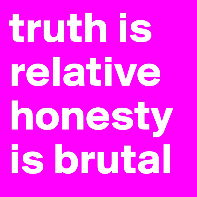 truth is relative
honesty is brutal