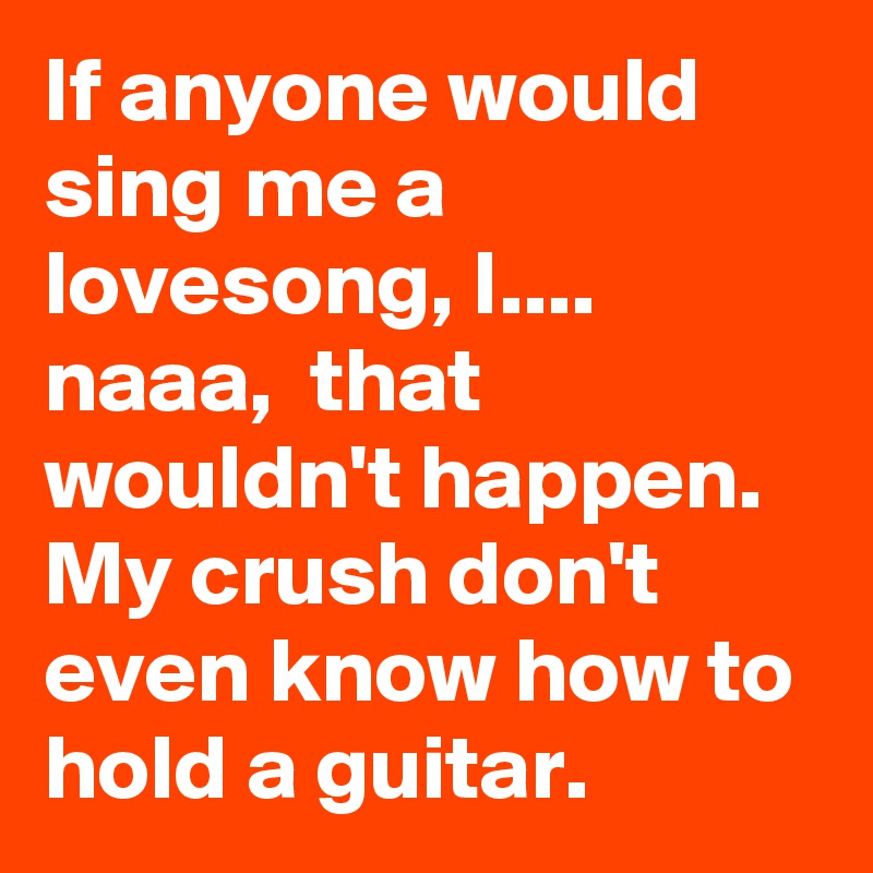 If anyone would sing me a lovesong, I.... 
naaa,  that wouldn't happen. My crush don't even know how to hold a guitar.    
