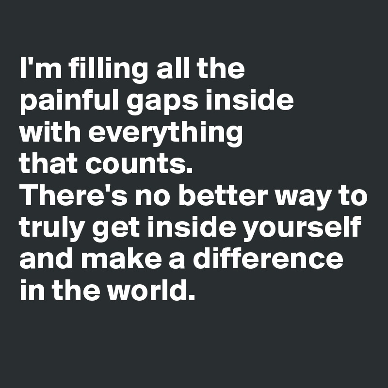 
I'm filling all the 
painful gaps inside 
with everything 
that counts. 
There's no better way to truly get inside yourself and make a difference 
in the world.
