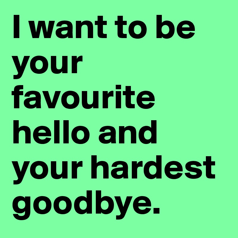 I want to be your favourite hello and your hardest goodbye.