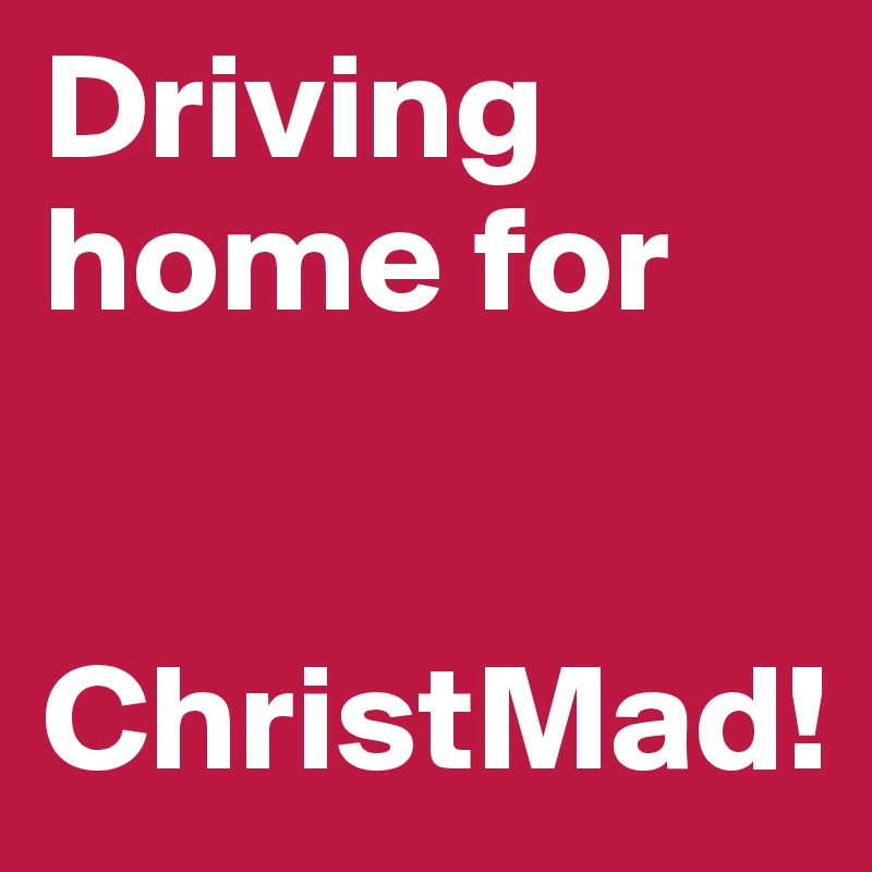 Driving home for 


ChristMad!