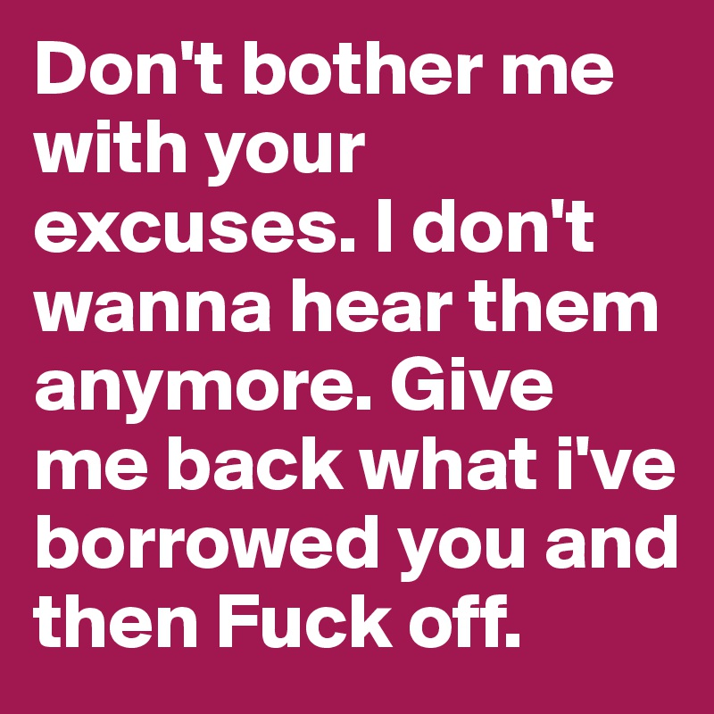 Don't bother me with your excuses. I don't wanna hear them anymore. Give me back what i've borrowed you and then Fuck off.