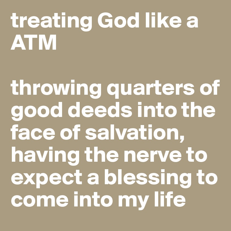 treating God like a ATM

throwing quarters of good deeds into the face of salvation, having the nerve to expect a blessing to come into my life