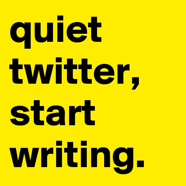 quiet
twitter,
start
writing.