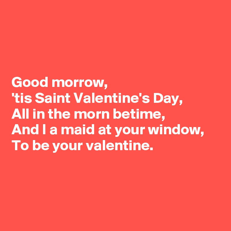 



Good morrow, 
'tis Saint Valentine's Day, 
All in the morn betime, 
And I a maid at your window, 
To be your valentine.



