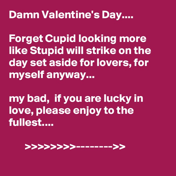 Damn Valentine's Day.... 

Forget Cupid looking more like Stupid will strike on the day set aside for lovers, for myself anyway...

my bad,  if you are lucky in love, please enjoy to the fullest....

       >>>>>>>>-------->>    
