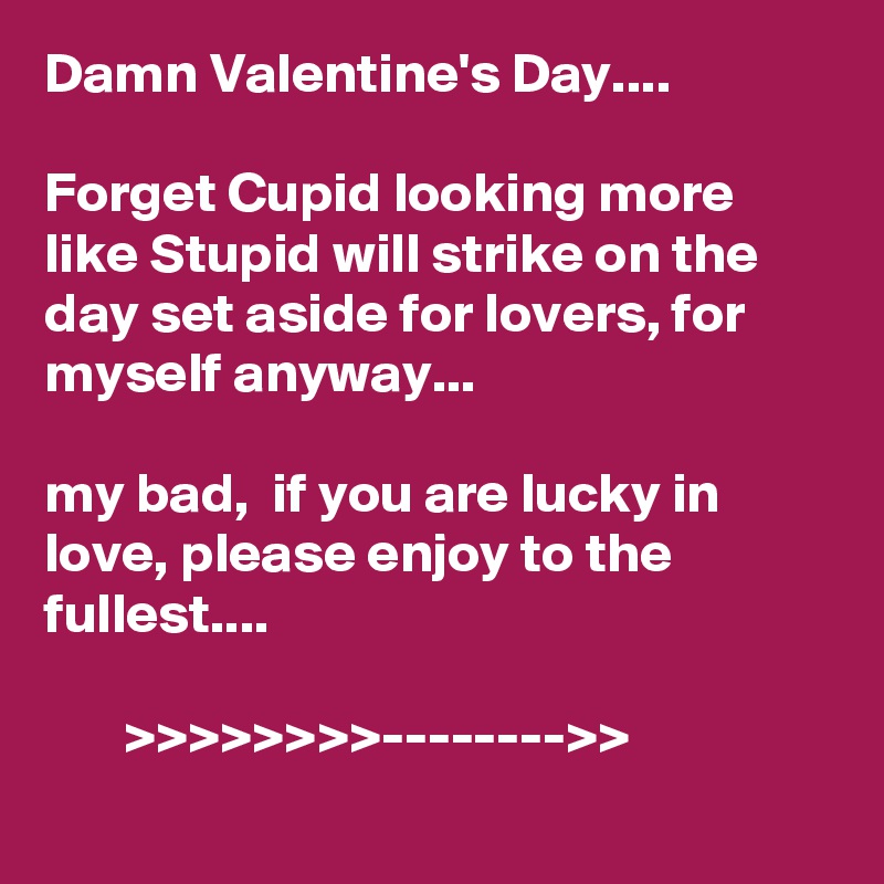 Damn Valentine's Day.... 

Forget Cupid looking more like Stupid will strike on the day set aside for lovers, for myself anyway...

my bad,  if you are lucky in love, please enjoy to the fullest....

       >>>>>>>>-------->>    
