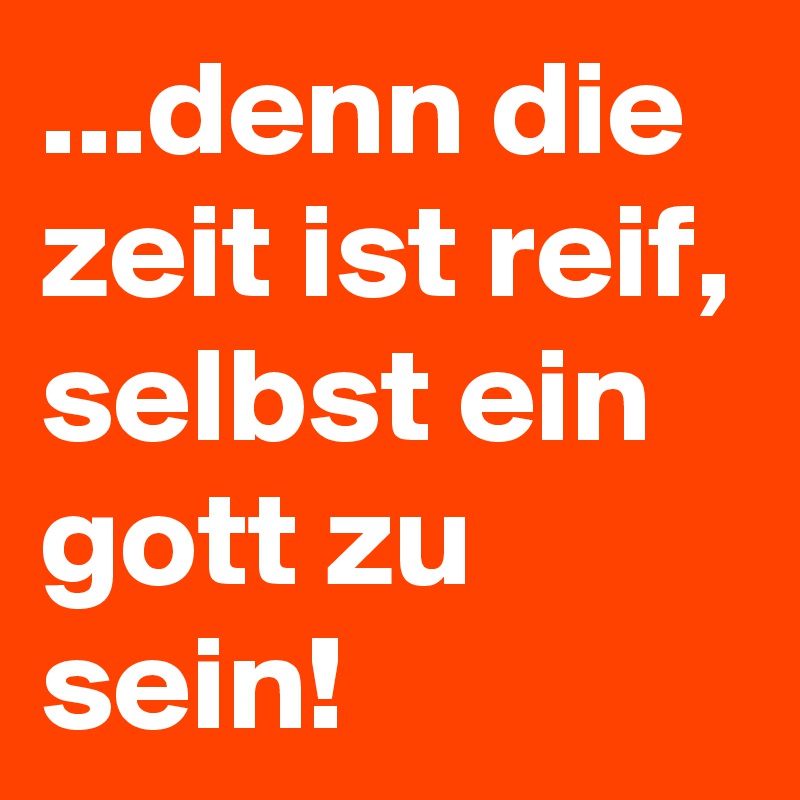 ...denn die zeit ist reif, selbst ein gott zu sein! 