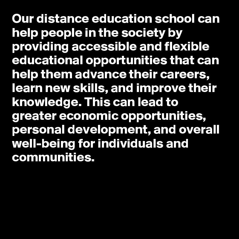 Our distance education school can help people in the society by providing accessible and flexible educational opportunities that can help them advance their careers, learn new skills, and improve their knowledge. This can lead to greater economic opportunities, personal development, and overall well-being for individuals and communities.



