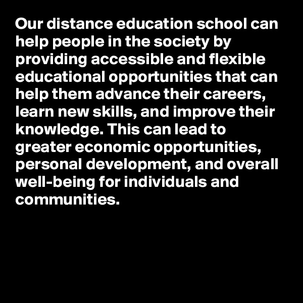 Our distance education school can help people in the society by providing accessible and flexible educational opportunities that can help them advance their careers, learn new skills, and improve their knowledge. This can lead to greater economic opportunities, personal development, and overall well-being for individuals and communities.



