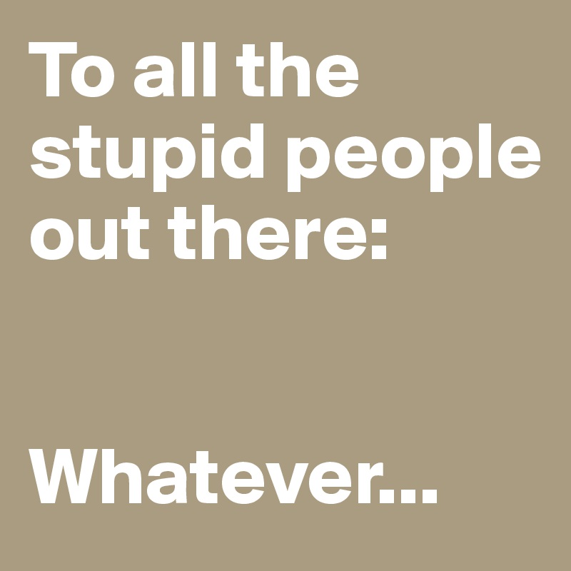 To all the stupid people out there:


Whatever... 