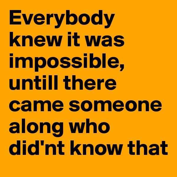 Everybody knew it was impossible, untill there came someone along who did'nt know that