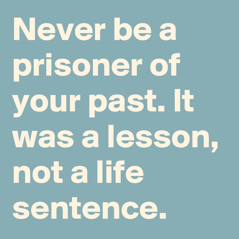 Never be a prisoner of your past. It was a lesson, not a life sentence.