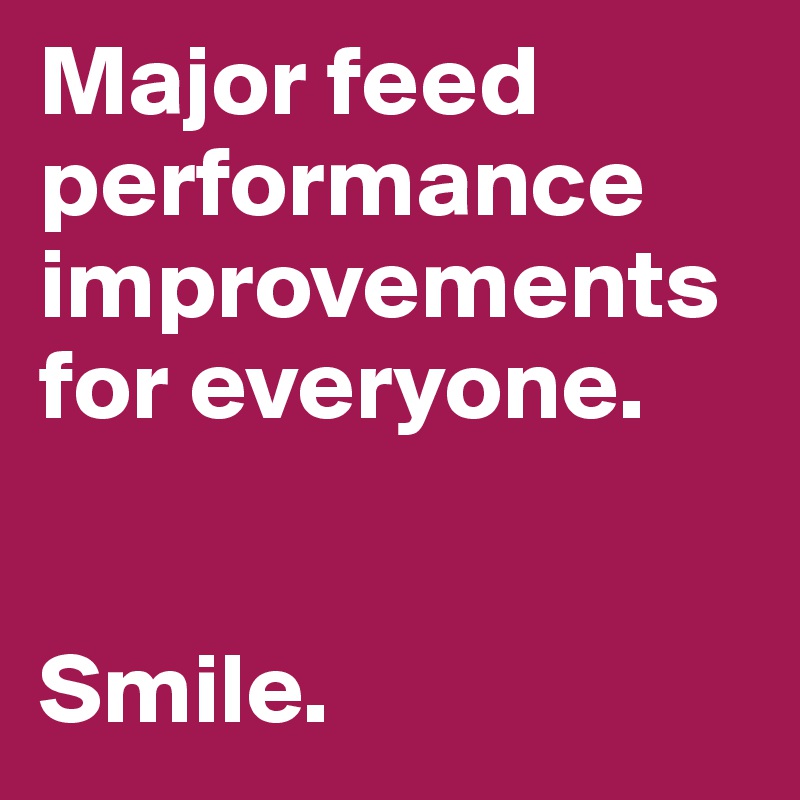Major feed performance improvements for everyone.


Smile.