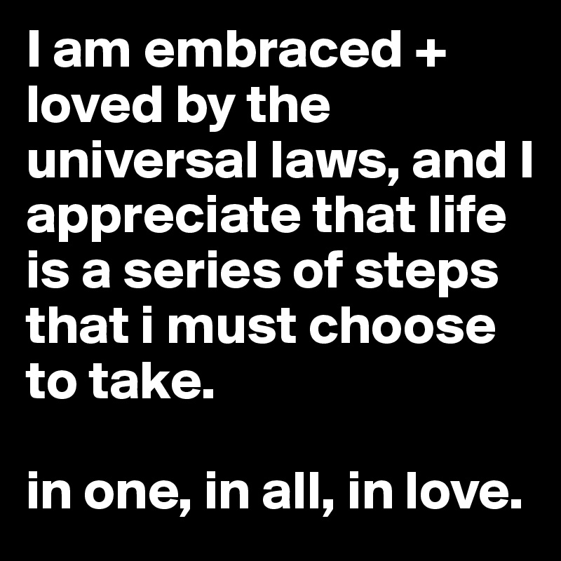 I am embraced + loved by the universal laws, and I appreciate that life is a series of steps that i must choose to take.

in one, in all, in love.