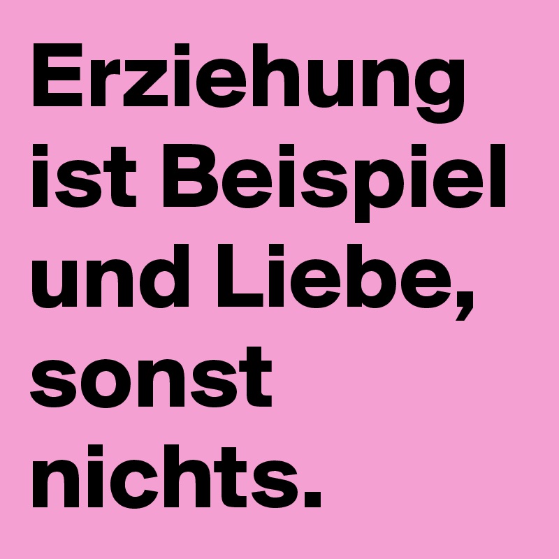 Erziehung ist Beispiel und Liebe, sonst nichts.