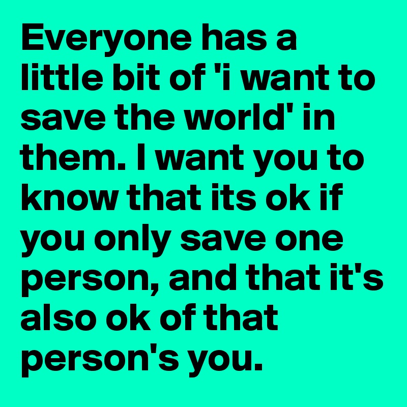Everyone has a little bit of 'i want to save the world' in them. I want you to know that its ok if you only save one person, and that it's also ok of that person's you.