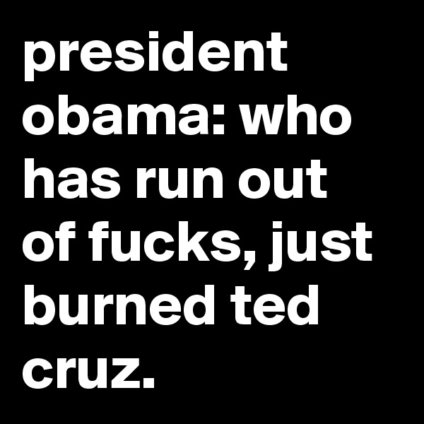 president obama: who has run out of fucks, just burned ted cruz.