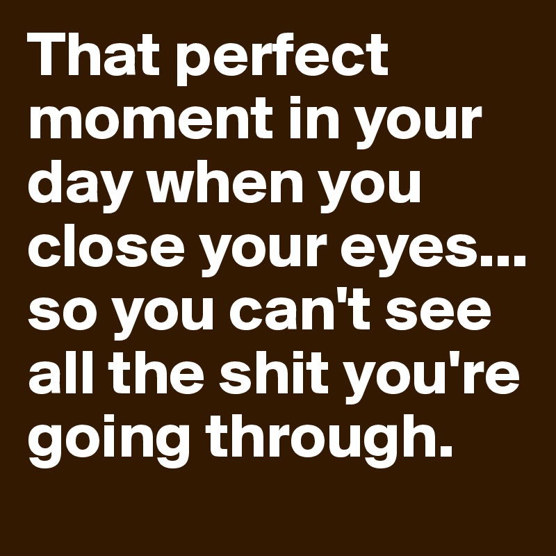 That perfect moment in your day when you close your eyes... so you can't see all the shit you're going through.