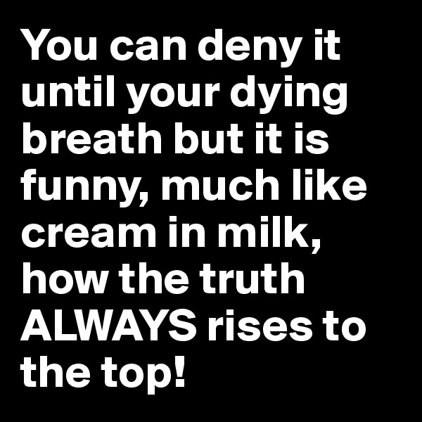 You can deny it until your dying breath but it is funny, much like cream in milk, how the truth ALWAYS rises to the top!