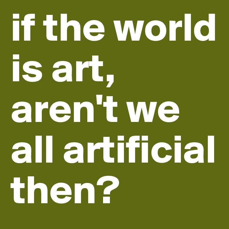 if the world is art, aren't we all artificial then?