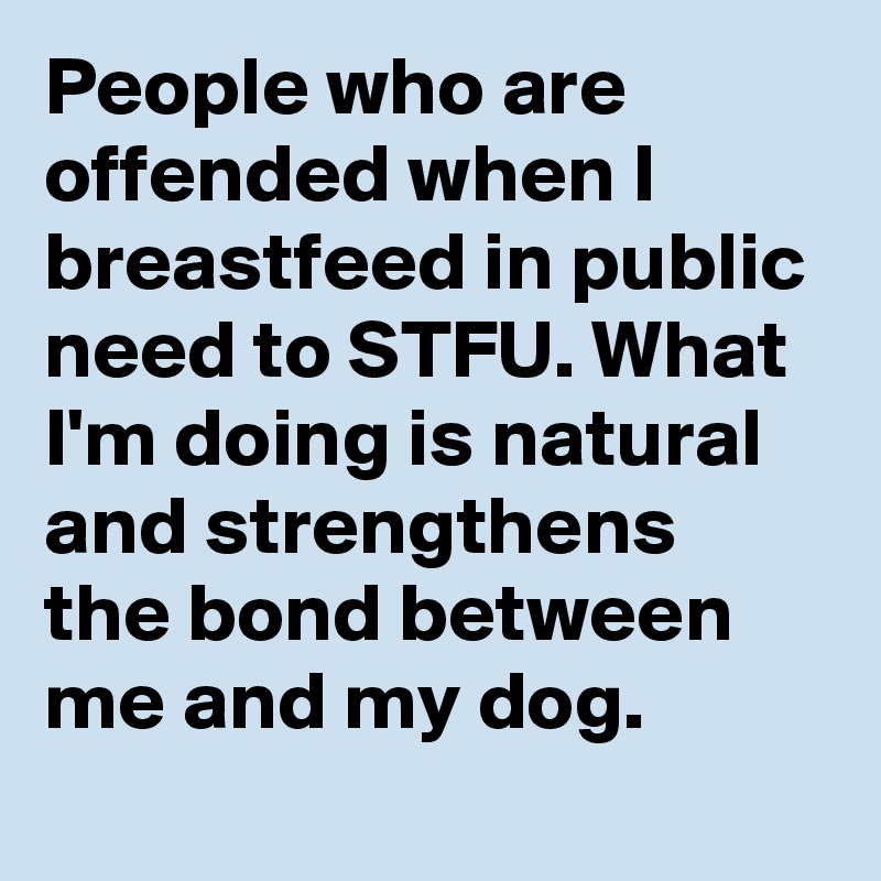 People who are offended when I breastfeed in public need to STFU. What I'm doing is natural and strengthens the bond between me and my dog.
