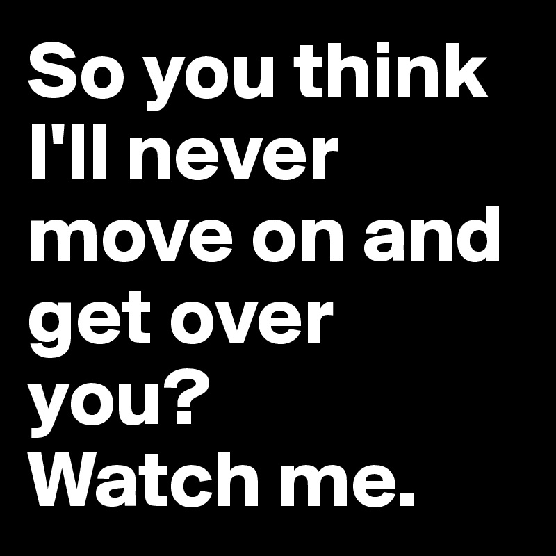 So You Think I Ll Never Move On And Get Over You Watch Me Post By Formquit On Boldomatic