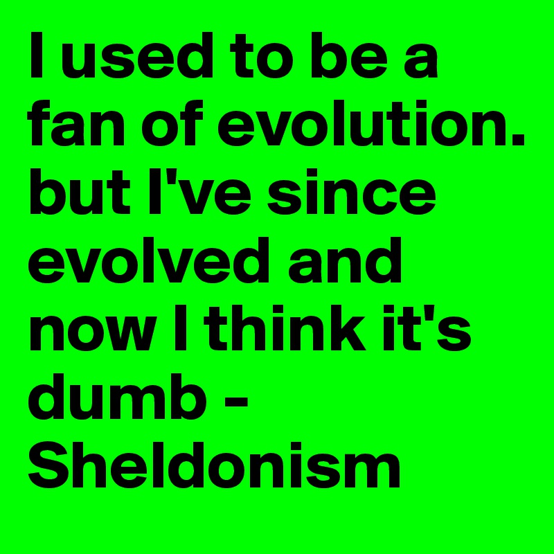 I used to be a fan of evolution. but I've since evolved and now I think it's dumb - Sheldonism 