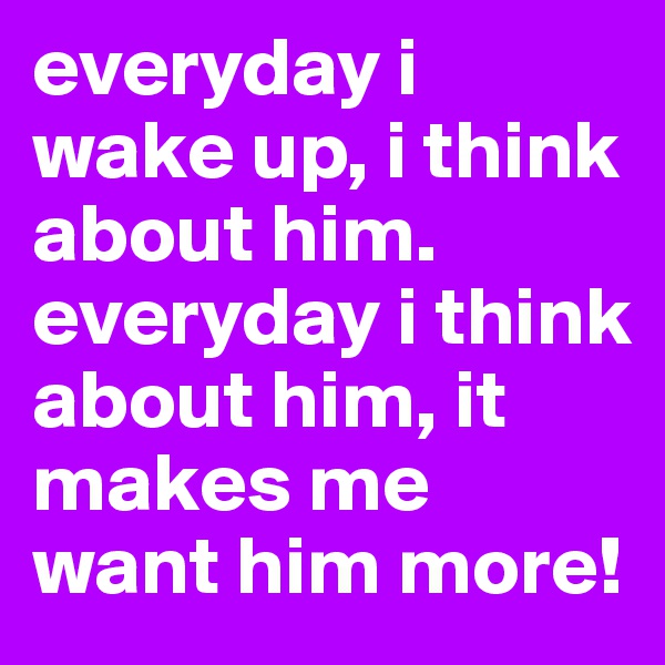 everyday i wake up, i think about him. everyday i think about him, it makes me want him more!