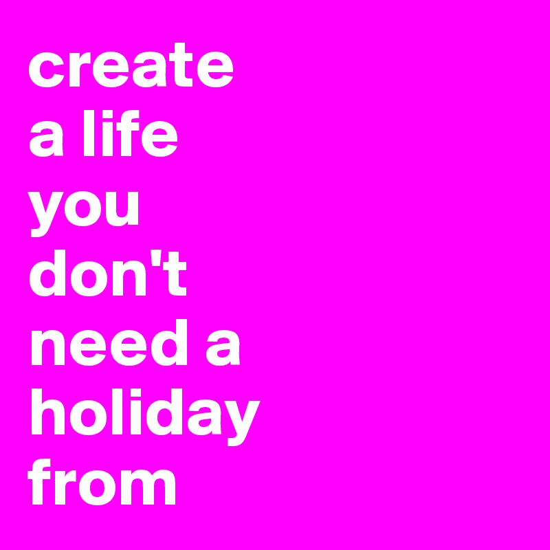 create 
a life 
you 
don't 
need a 
holiday 
from