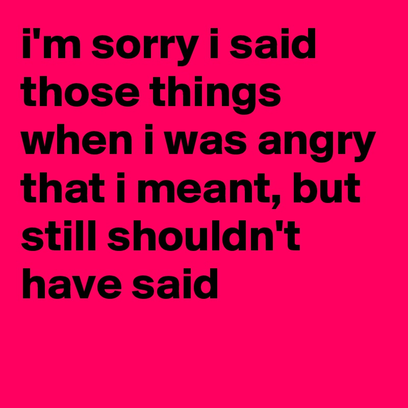 i'm sorry i said those things when i was angry that i meant, but still shouldn't have said
