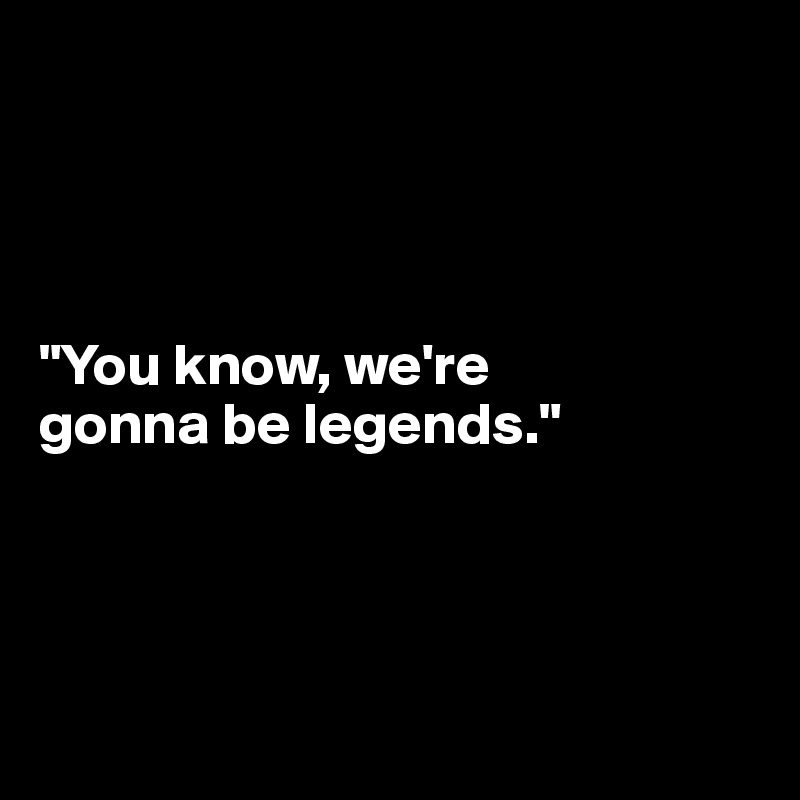 




"You know, we're 
gonna be legends."




