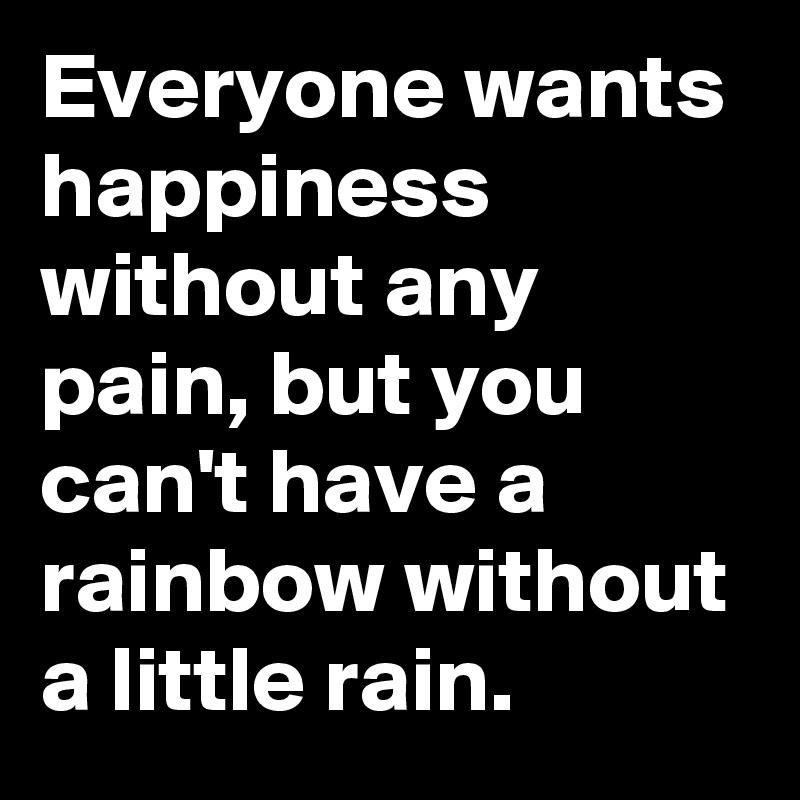 Everyone wants happiness without any pain, but you can't have a rainbow without a little rain.