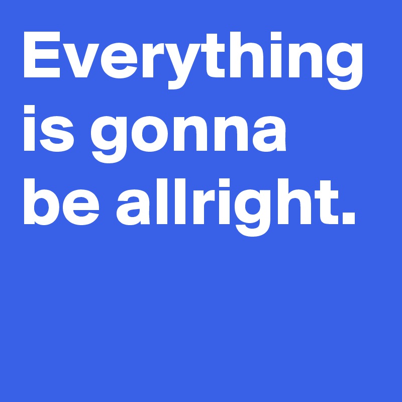 Everything is gonna be allright.