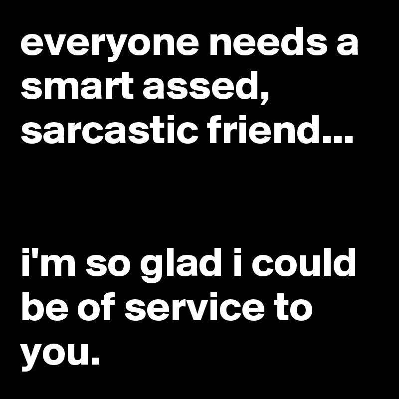 everyone needs a smart assed, sarcastic friend...


i'm so glad i could be of service to you.