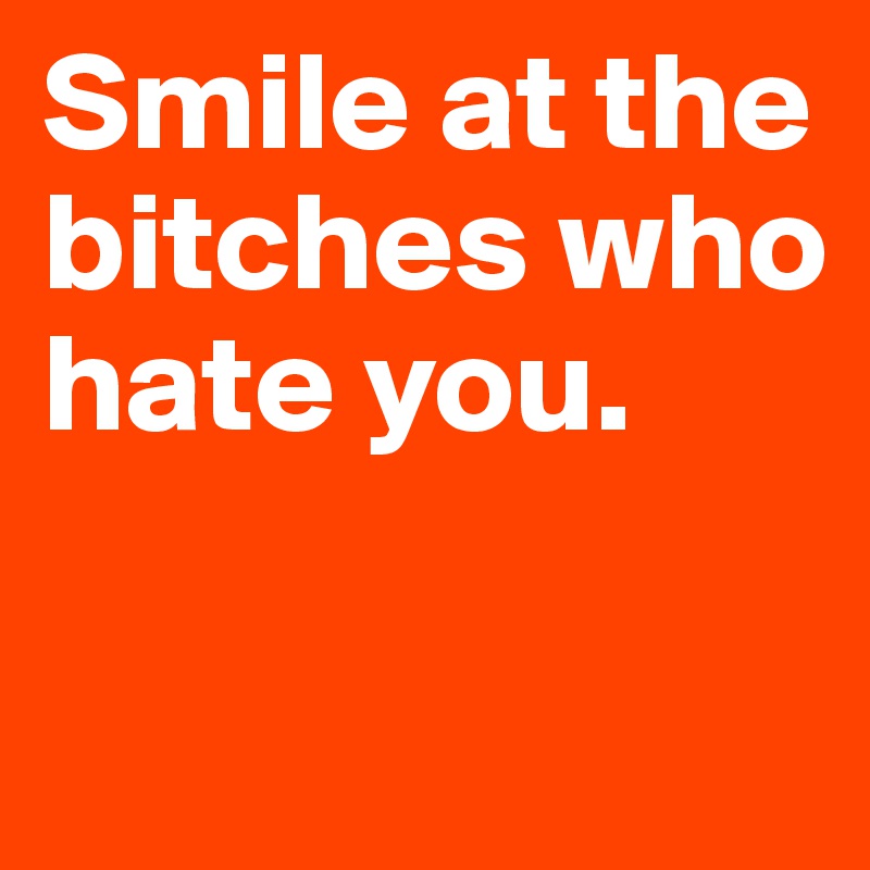 Smile at the bitches who hate you.

