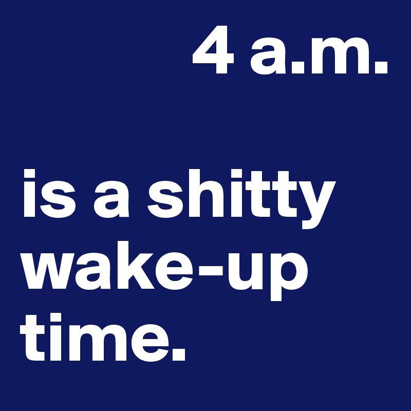             4 a.m.

is a shitty wake-up
time. 